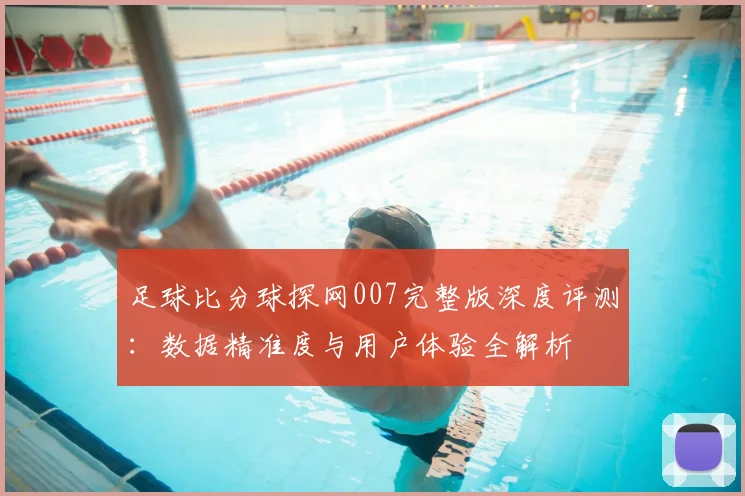 足球比分球探网007完整版深度评测：数据精准度与用户体验全解析