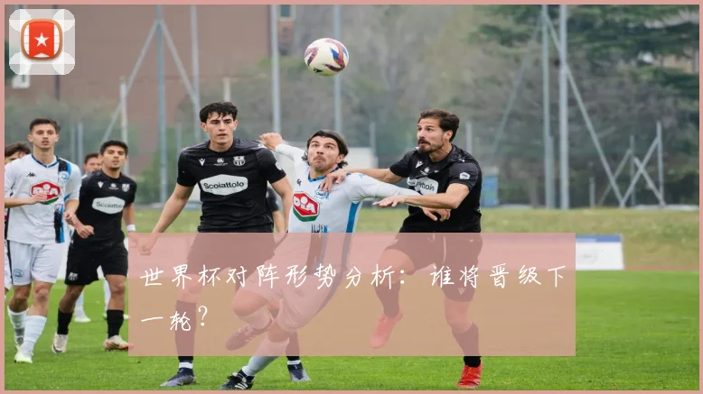 世界杯对阵形势分析：谁将晋级下一轮？