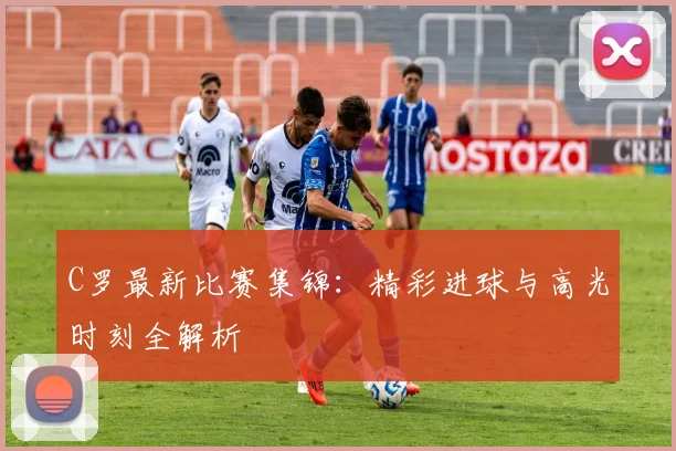 C罗最新比赛集锦：精彩进球与高光时刻全解析