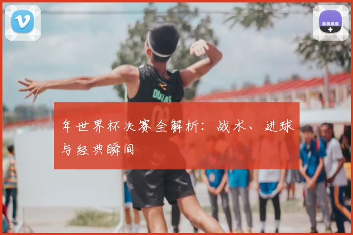 年世界杯决赛全解析：战术、进球与经典瞬间