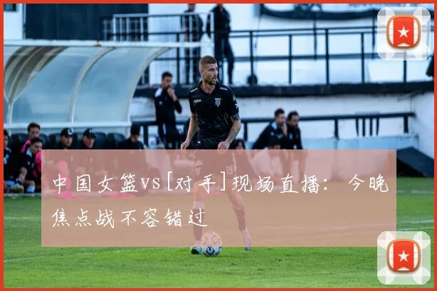 中国女篮vs[对手]现场直播：今晚焦点战不容错过