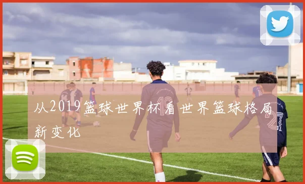 从2019篮球世界杯看世界篮球格局新变化