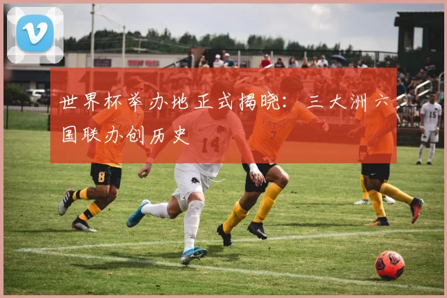 世界杯举办地正式揭晓：三大洲六国联办创历史