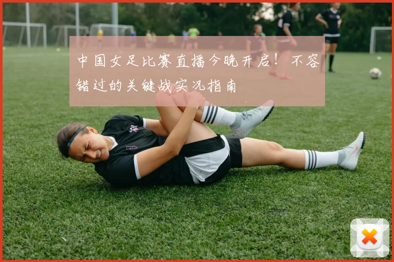 中国女足比赛直播今晚开启！不容错过的关键战实况指南
