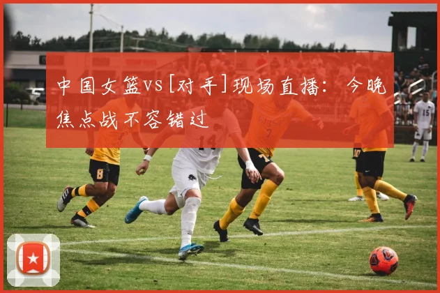 中国女篮vs[对手]现场直播：今晚焦点战不容错过